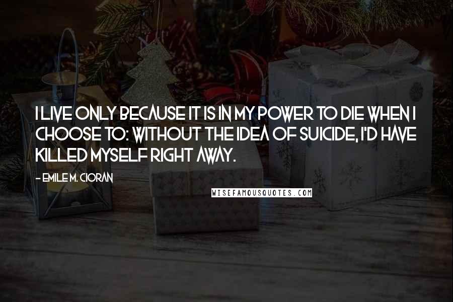 Emile M. Cioran Quotes: I live only because it is in my power to die when I choose to: without the idea of suicide, I'd have killed myself right away.