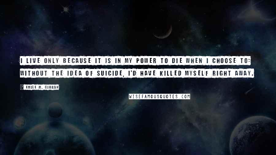 Emile M. Cioran Quotes: I live only because it is in my power to die when I choose to: without the idea of suicide, I'd have killed myself right away.