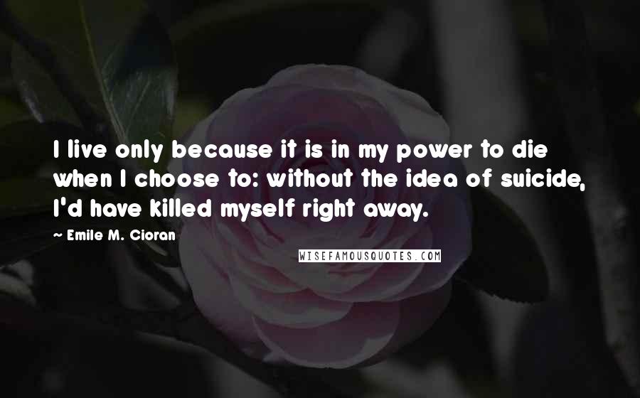 Emile M. Cioran Quotes: I live only because it is in my power to die when I choose to: without the idea of suicide, I'd have killed myself right away.