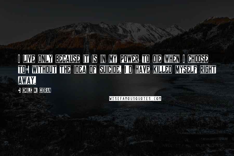 Emile M. Cioran Quotes: I live only because it is in my power to die when I choose to: without the idea of suicide, I'd have killed myself right away.