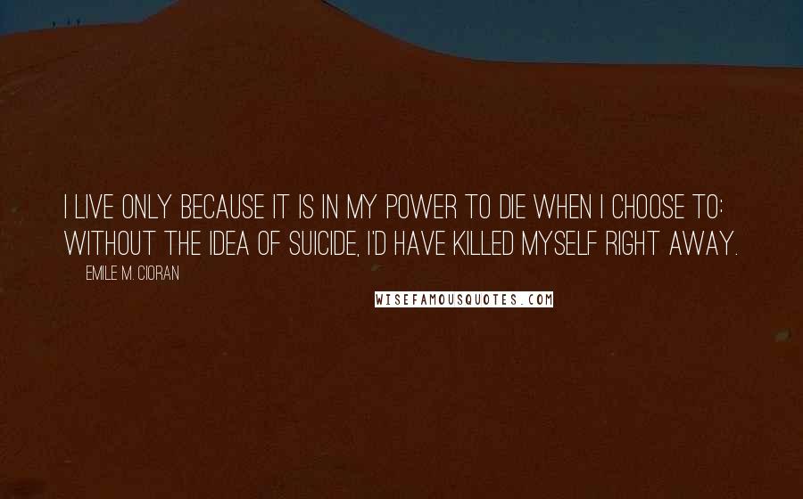 Emile M. Cioran Quotes: I live only because it is in my power to die when I choose to: without the idea of suicide, I'd have killed myself right away.