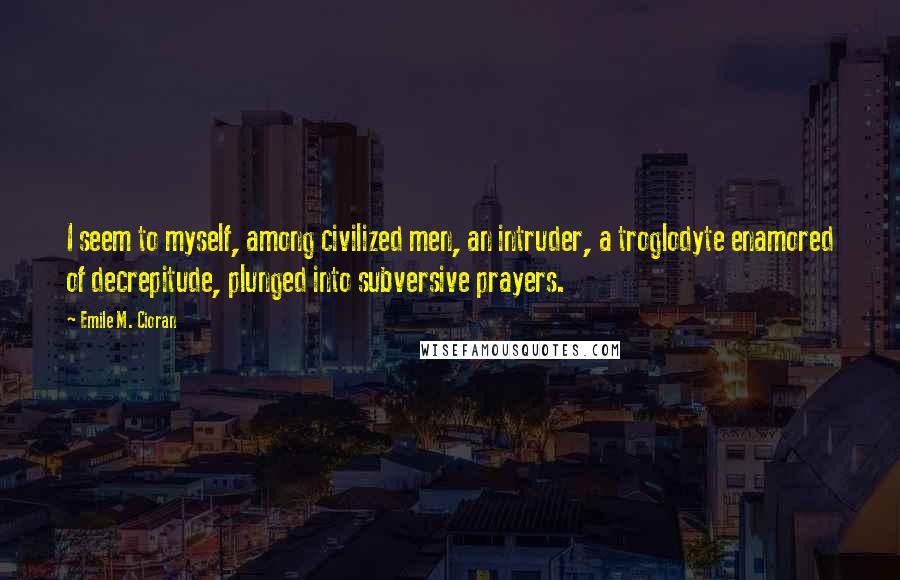 Emile M. Cioran Quotes: I seem to myself, among civilized men, an intruder, a troglodyte enamored of decrepitude, plunged into subversive prayers.