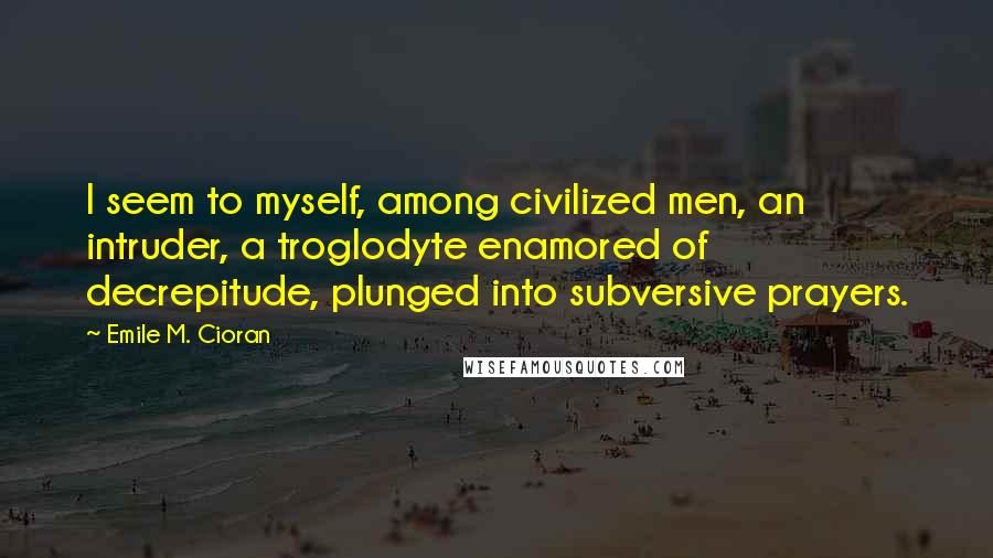 Emile M. Cioran Quotes: I seem to myself, among civilized men, an intruder, a troglodyte enamored of decrepitude, plunged into subversive prayers.