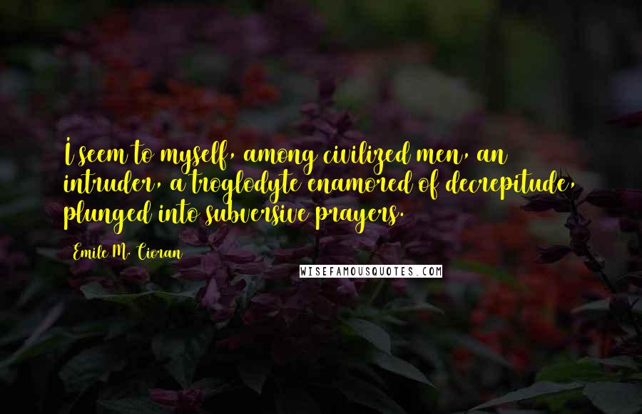 Emile M. Cioran Quotes: I seem to myself, among civilized men, an intruder, a troglodyte enamored of decrepitude, plunged into subversive prayers.
