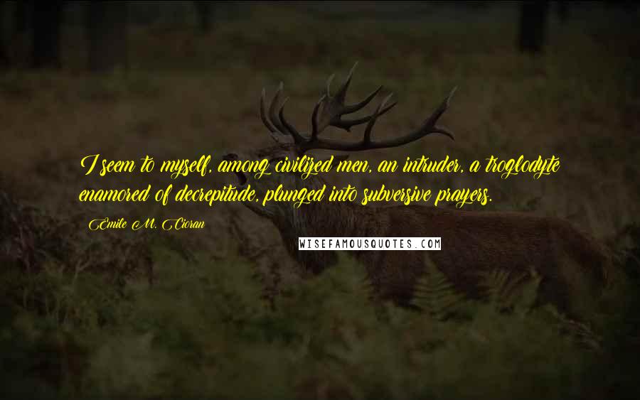 Emile M. Cioran Quotes: I seem to myself, among civilized men, an intruder, a troglodyte enamored of decrepitude, plunged into subversive prayers.