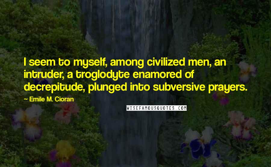 Emile M. Cioran Quotes: I seem to myself, among civilized men, an intruder, a troglodyte enamored of decrepitude, plunged into subversive prayers.