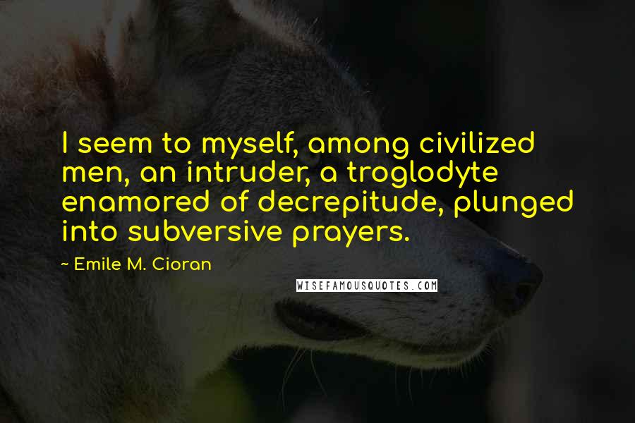 Emile M. Cioran Quotes: I seem to myself, among civilized men, an intruder, a troglodyte enamored of decrepitude, plunged into subversive prayers.