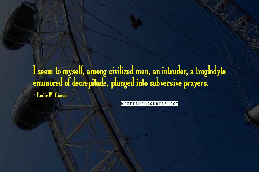 Emile M. Cioran Quotes: I seem to myself, among civilized men, an intruder, a troglodyte enamored of decrepitude, plunged into subversive prayers.