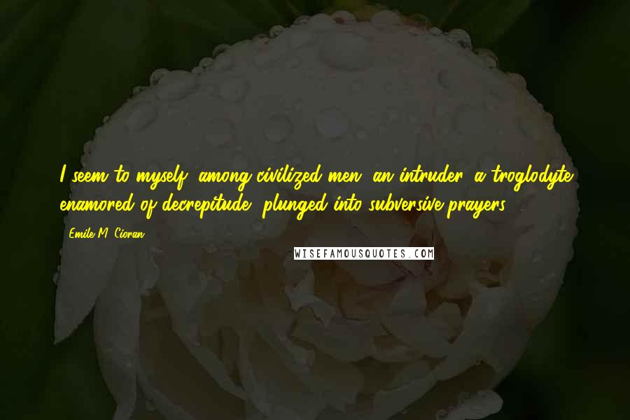 Emile M. Cioran Quotes: I seem to myself, among civilized men, an intruder, a troglodyte enamored of decrepitude, plunged into subversive prayers.