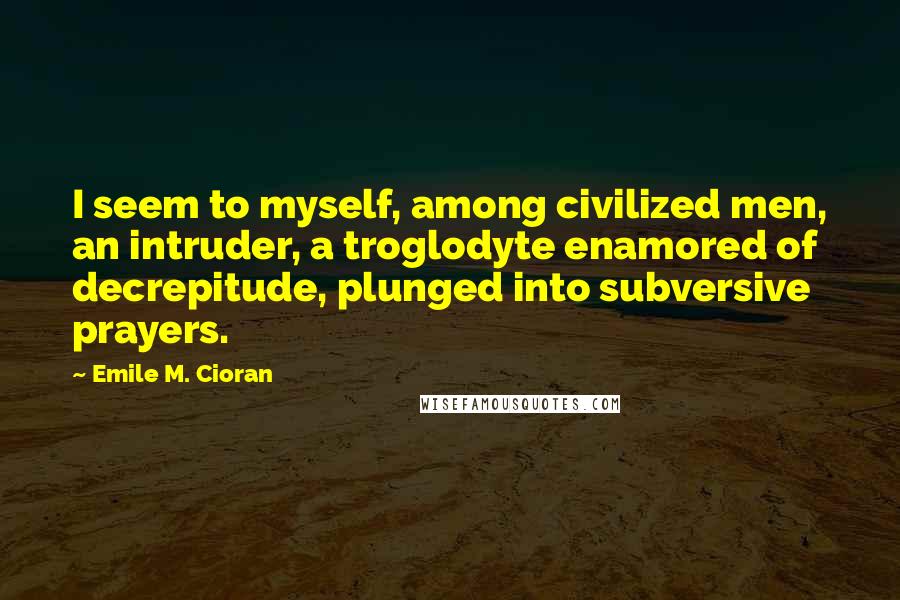 Emile M. Cioran Quotes: I seem to myself, among civilized men, an intruder, a troglodyte enamored of decrepitude, plunged into subversive prayers.
