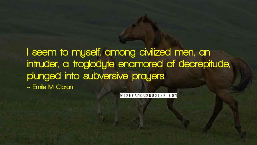 Emile M. Cioran Quotes: I seem to myself, among civilized men, an intruder, a troglodyte enamored of decrepitude, plunged into subversive prayers.