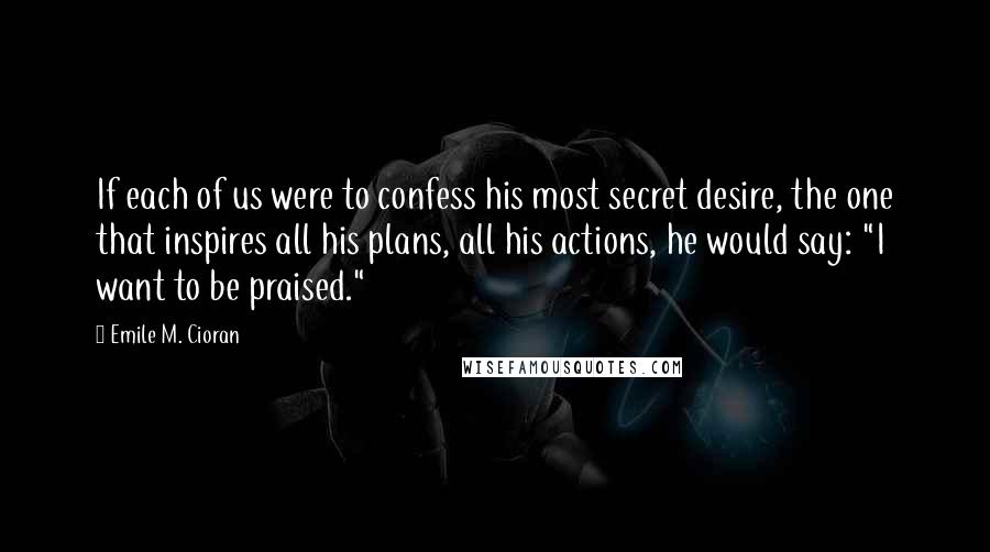 Emile M. Cioran Quotes: If each of us were to confess his most secret desire, the one that inspires all his plans, all his actions, he would say: "I want to be praised."