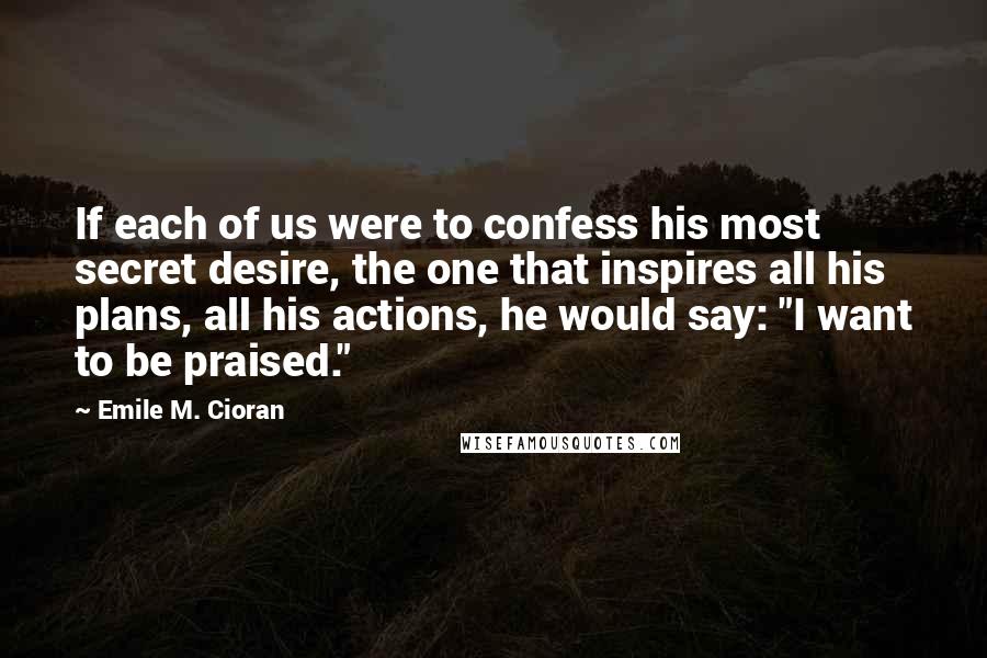 Emile M. Cioran Quotes: If each of us were to confess his most secret desire, the one that inspires all his plans, all his actions, he would say: "I want to be praised."