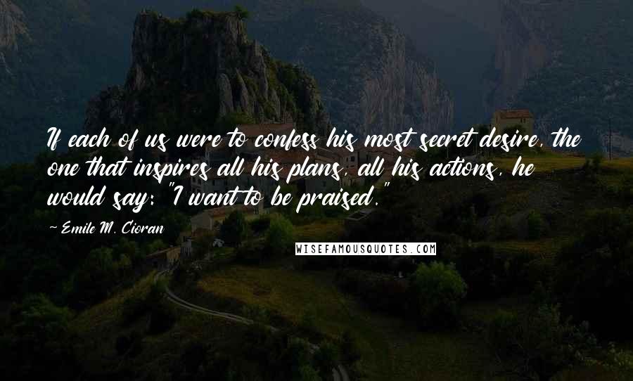 Emile M. Cioran Quotes: If each of us were to confess his most secret desire, the one that inspires all his plans, all his actions, he would say: "I want to be praised."