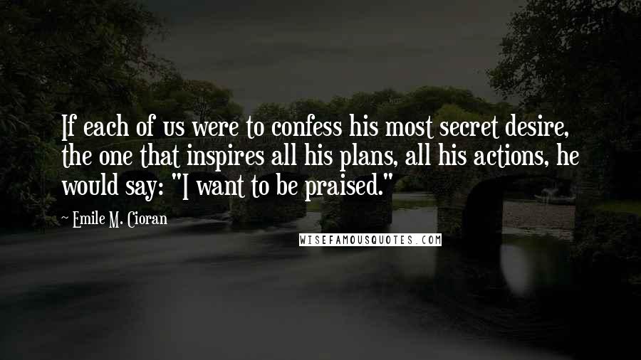 Emile M. Cioran Quotes: If each of us were to confess his most secret desire, the one that inspires all his plans, all his actions, he would say: "I want to be praised."