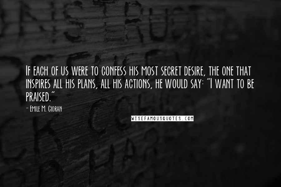 Emile M. Cioran Quotes: If each of us were to confess his most secret desire, the one that inspires all his plans, all his actions, he would say: "I want to be praised."