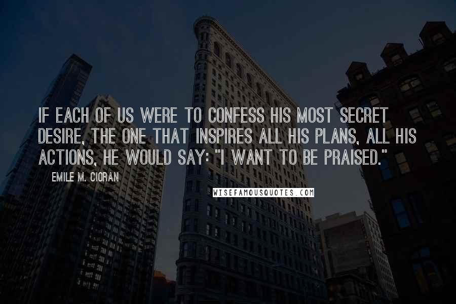 Emile M. Cioran Quotes: If each of us were to confess his most secret desire, the one that inspires all his plans, all his actions, he would say: "I want to be praised."