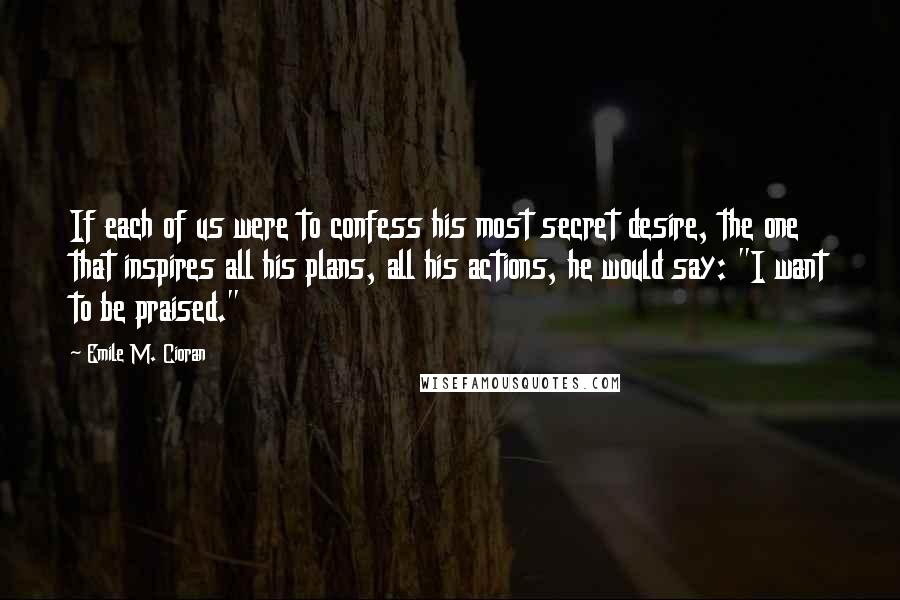 Emile M. Cioran Quotes: If each of us were to confess his most secret desire, the one that inspires all his plans, all his actions, he would say: "I want to be praised."