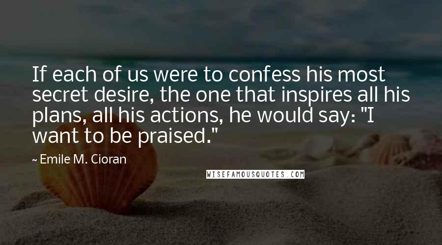 Emile M. Cioran Quotes: If each of us were to confess his most secret desire, the one that inspires all his plans, all his actions, he would say: "I want to be praised."