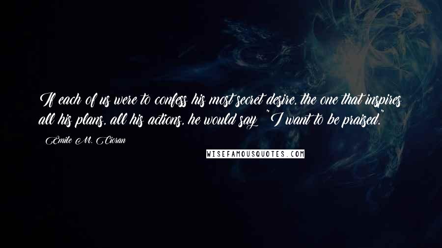 Emile M. Cioran Quotes: If each of us were to confess his most secret desire, the one that inspires all his plans, all his actions, he would say: "I want to be praised."