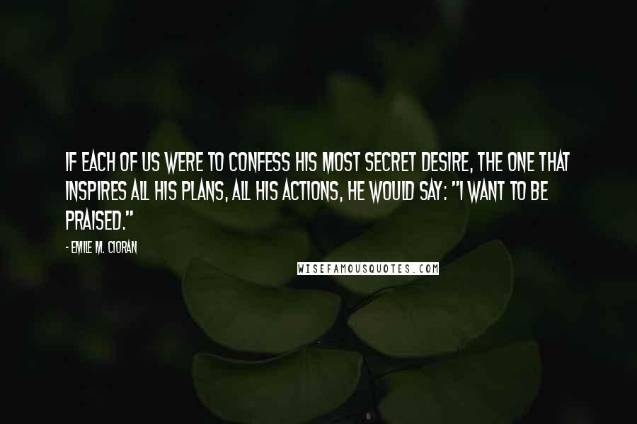 Emile M. Cioran Quotes: If each of us were to confess his most secret desire, the one that inspires all his plans, all his actions, he would say: "I want to be praised."