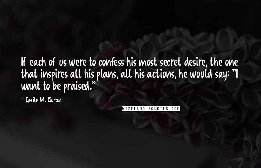 Emile M. Cioran Quotes: If each of us were to confess his most secret desire, the one that inspires all his plans, all his actions, he would say: "I want to be praised."