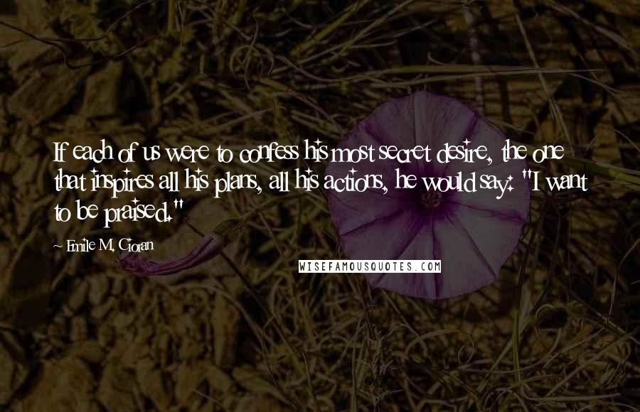 Emile M. Cioran Quotes: If each of us were to confess his most secret desire, the one that inspires all his plans, all his actions, he would say: "I want to be praised."