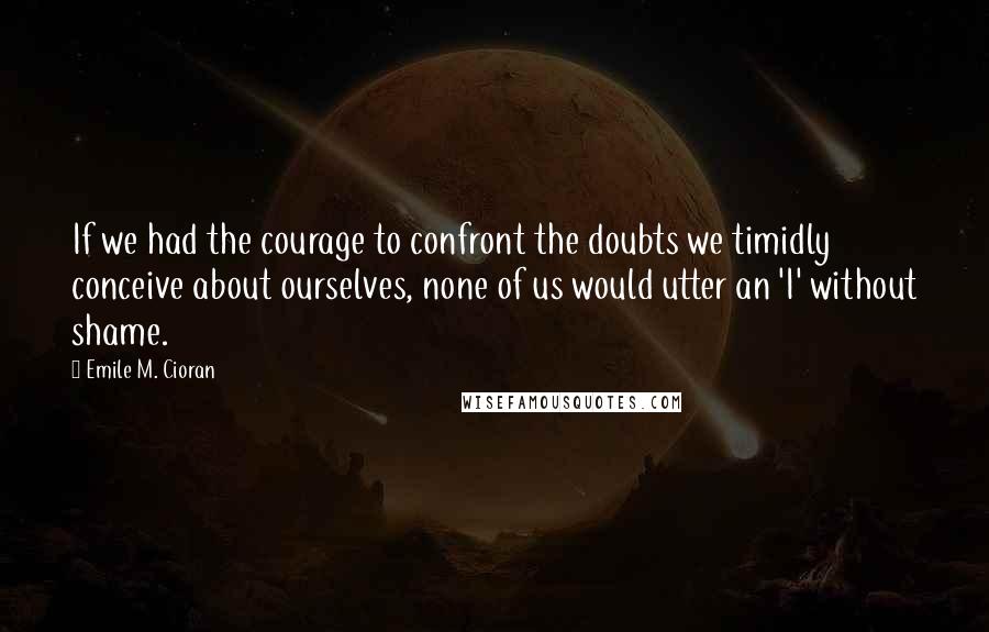 Emile M. Cioran Quotes: If we had the courage to confront the doubts we timidly conceive about ourselves, none of us would utter an 'I' without shame.