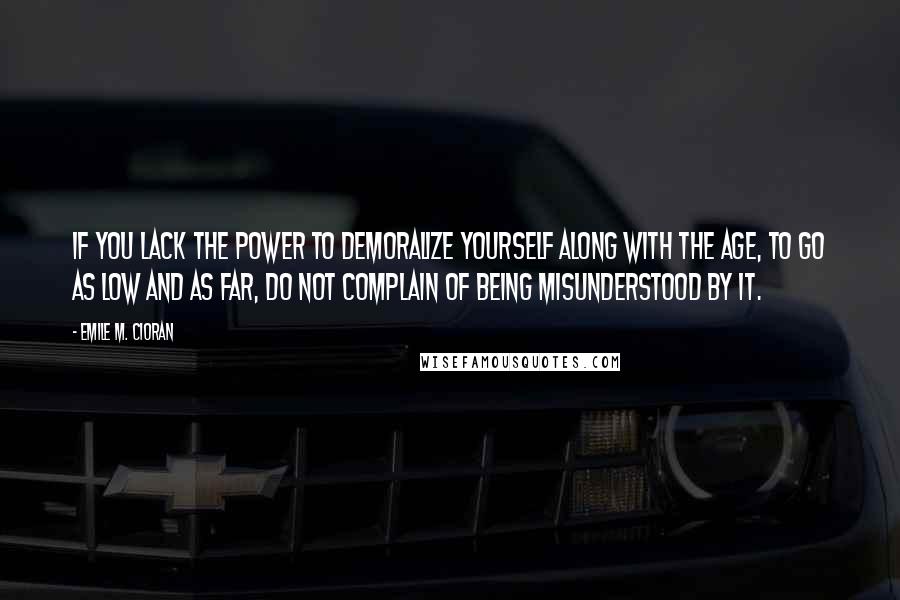 Emile M. Cioran Quotes: If you lack the power to demoralize yourself along with the age, to go as low and as far, do not complain of being misunderstood by it.