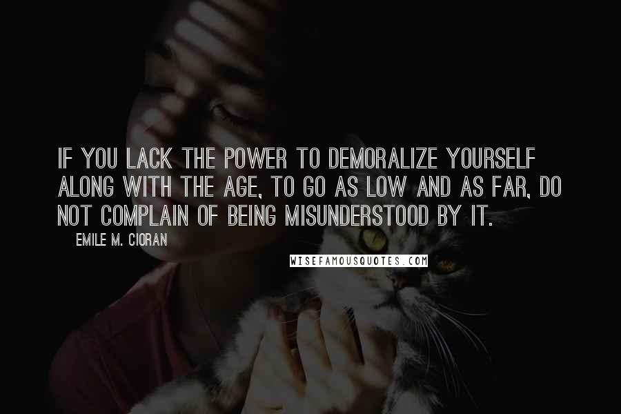Emile M. Cioran Quotes: If you lack the power to demoralize yourself along with the age, to go as low and as far, do not complain of being misunderstood by it.