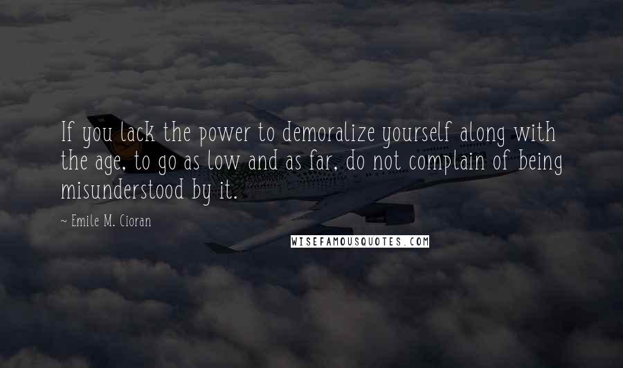 Emile M. Cioran Quotes: If you lack the power to demoralize yourself along with the age, to go as low and as far, do not complain of being misunderstood by it.