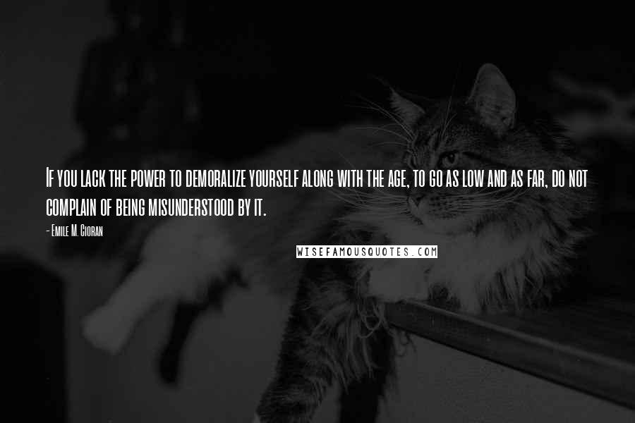 Emile M. Cioran Quotes: If you lack the power to demoralize yourself along with the age, to go as low and as far, do not complain of being misunderstood by it.