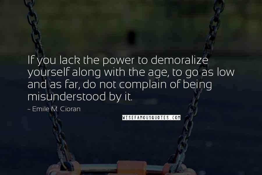 Emile M. Cioran Quotes: If you lack the power to demoralize yourself along with the age, to go as low and as far, do not complain of being misunderstood by it.
