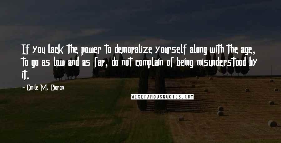 Emile M. Cioran Quotes: If you lack the power to demoralize yourself along with the age, to go as low and as far, do not complain of being misunderstood by it.