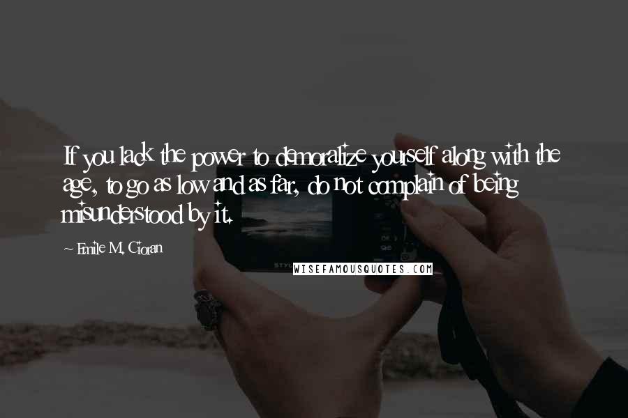 Emile M. Cioran Quotes: If you lack the power to demoralize yourself along with the age, to go as low and as far, do not complain of being misunderstood by it.