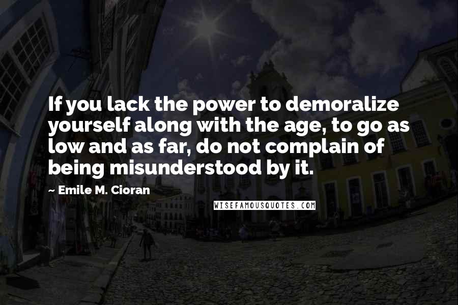 Emile M. Cioran Quotes: If you lack the power to demoralize yourself along with the age, to go as low and as far, do not complain of being misunderstood by it.