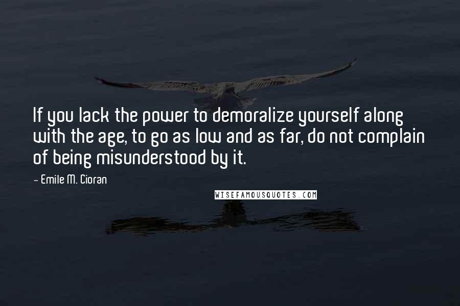 Emile M. Cioran Quotes: If you lack the power to demoralize yourself along with the age, to go as low and as far, do not complain of being misunderstood by it.