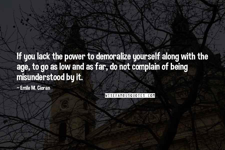 Emile M. Cioran Quotes: If you lack the power to demoralize yourself along with the age, to go as low and as far, do not complain of being misunderstood by it.