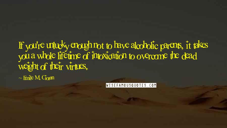 Emile M. Cioran Quotes: If you're unlucky enough not to have alcoholic parents, it takes you a whole lifetime of intoxication to overcome the dead weight of their virtues.