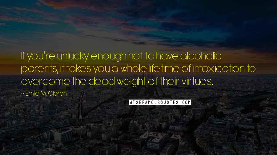Emile M. Cioran Quotes: If you're unlucky enough not to have alcoholic parents, it takes you a whole lifetime of intoxication to overcome the dead weight of their virtues.