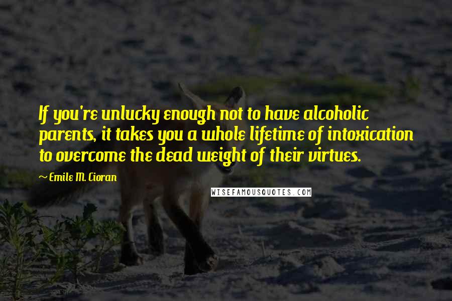 Emile M. Cioran Quotes: If you're unlucky enough not to have alcoholic parents, it takes you a whole lifetime of intoxication to overcome the dead weight of their virtues.