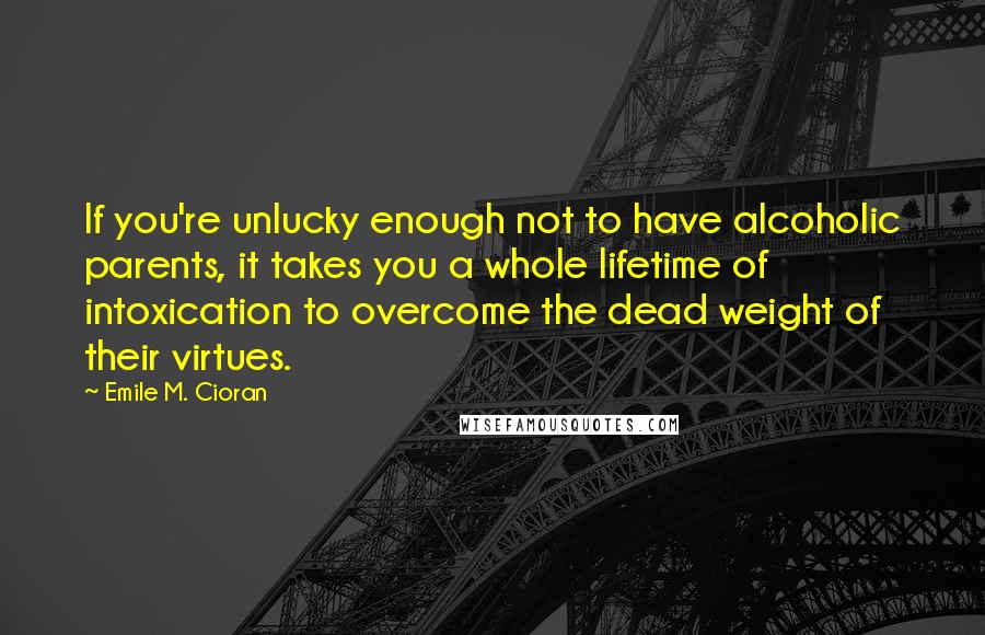 Emile M. Cioran Quotes: If you're unlucky enough not to have alcoholic parents, it takes you a whole lifetime of intoxication to overcome the dead weight of their virtues.