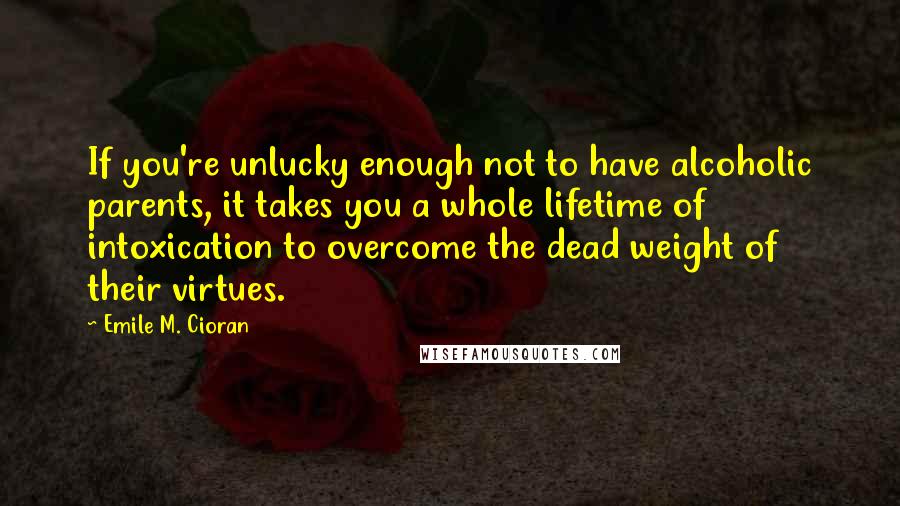 Emile M. Cioran Quotes: If you're unlucky enough not to have alcoholic parents, it takes you a whole lifetime of intoxication to overcome the dead weight of their virtues.