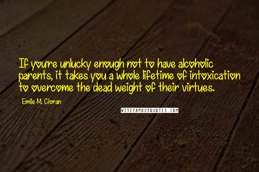 Emile M. Cioran Quotes: If you're unlucky enough not to have alcoholic parents, it takes you a whole lifetime of intoxication to overcome the dead weight of their virtues.