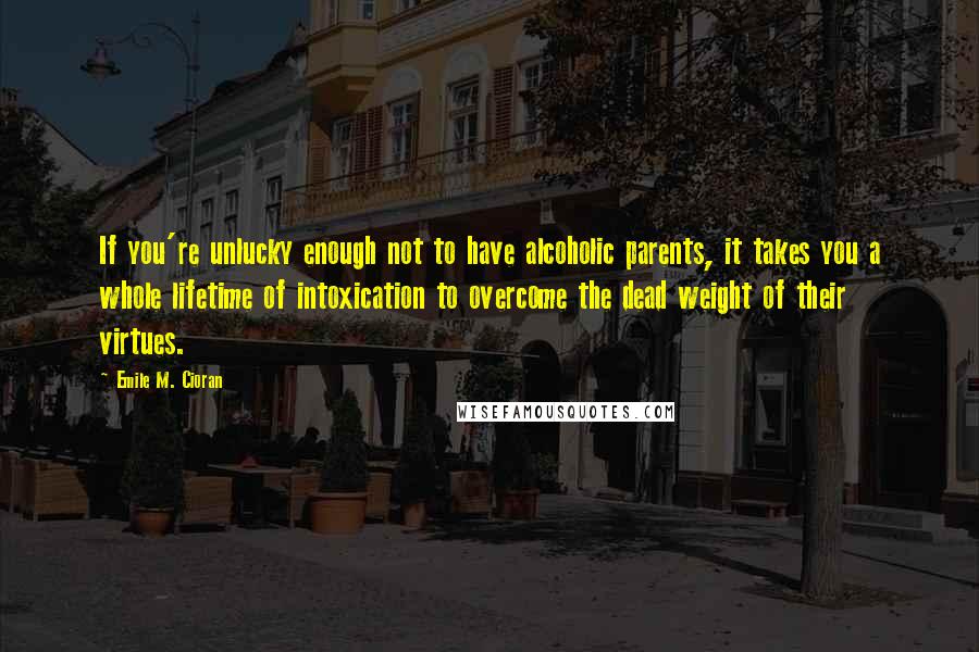Emile M. Cioran Quotes: If you're unlucky enough not to have alcoholic parents, it takes you a whole lifetime of intoxication to overcome the dead weight of their virtues.