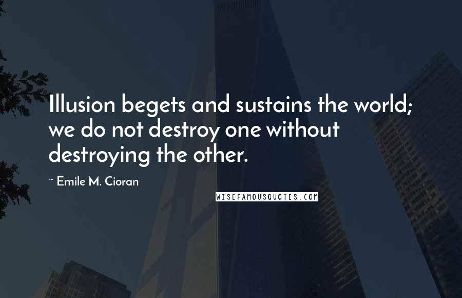 Emile M. Cioran Quotes: Illusion begets and sustains the world; we do not destroy one without destroying the other.