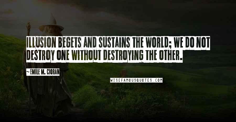 Emile M. Cioran Quotes: Illusion begets and sustains the world; we do not destroy one without destroying the other.