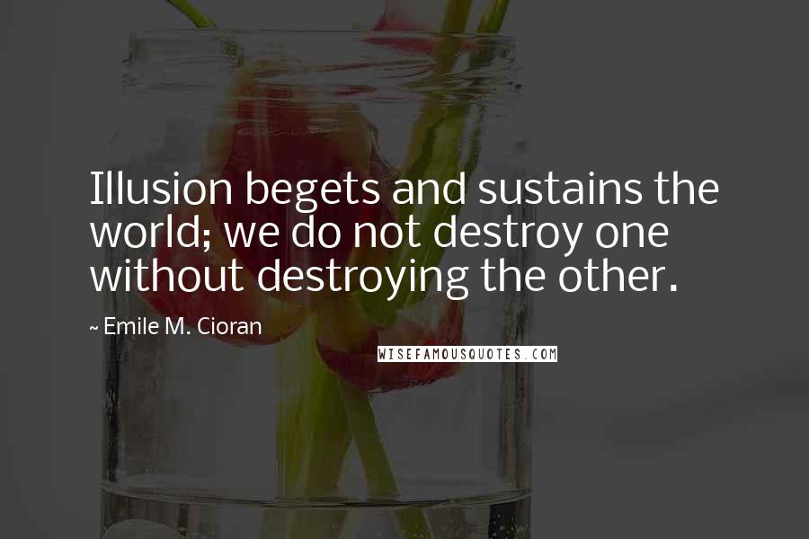 Emile M. Cioran Quotes: Illusion begets and sustains the world; we do not destroy one without destroying the other.