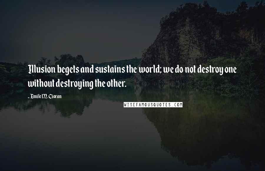 Emile M. Cioran Quotes: Illusion begets and sustains the world; we do not destroy one without destroying the other.