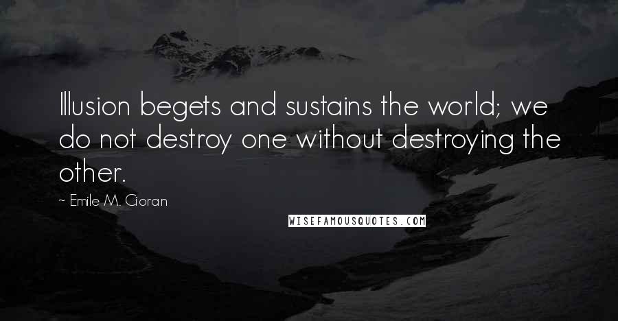 Emile M. Cioran Quotes: Illusion begets and sustains the world; we do not destroy one without destroying the other.